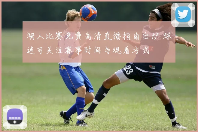湖人比赛免费高清直播指南出炉 球迷可关注赛事时间与观看方式