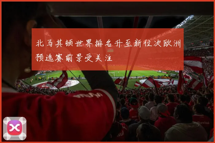北马其顿世界排名升至新位次欧洲预选赛前景受关注