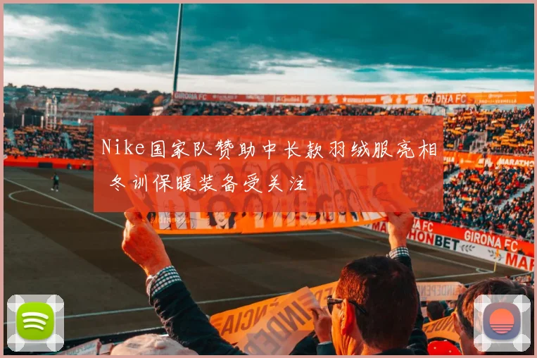 Nike国家队赞助中长款羽绒服亮相 冬训保暖装备受关注