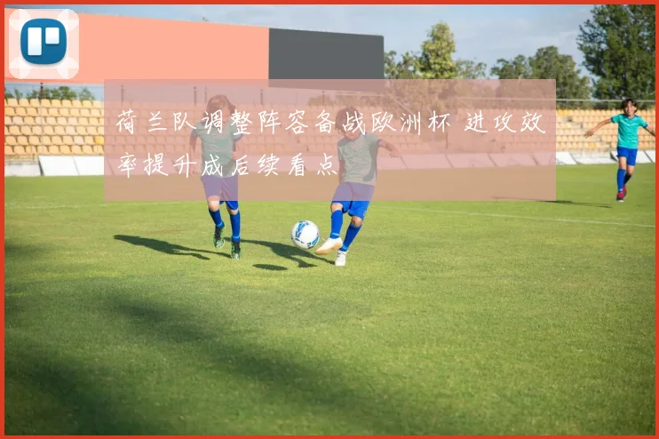 荷兰队调整阵容备战欧洲杯 进攻效率提升成后续看点