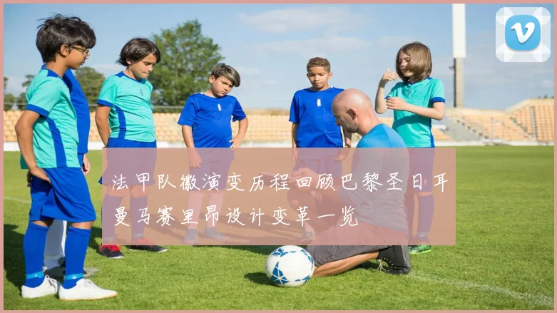 法甲队徽演变历程回顾巴黎圣日耳曼马赛里昂设计变革一览