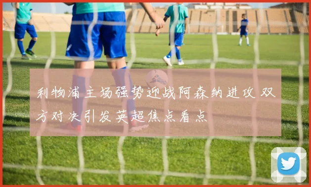 利物浦主场强势迎战阿森纳进攻 双方对决引发英超焦点看点