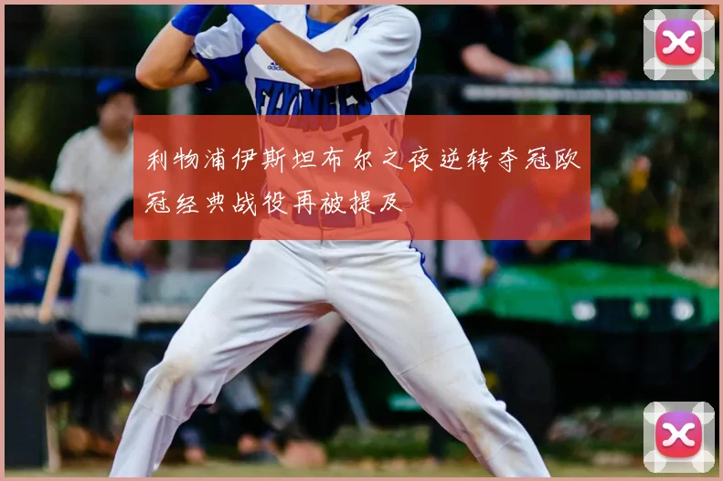 利物浦伊斯坦布尔之夜逆转夺冠欧冠经典战役再被提及