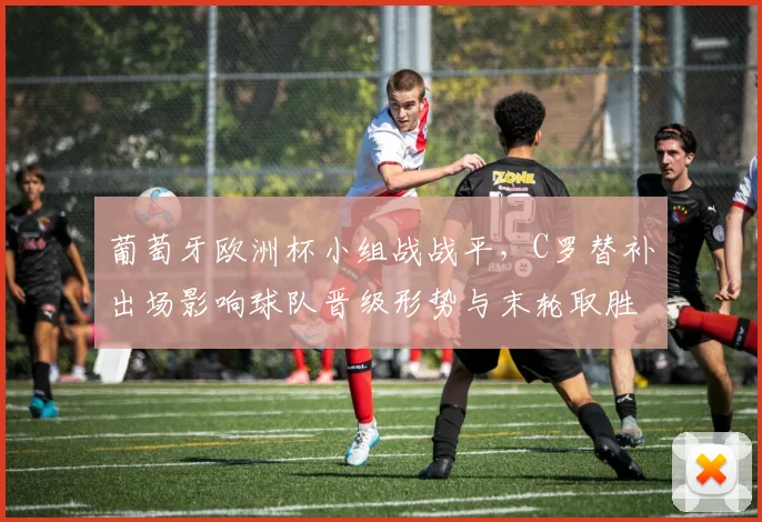 葡萄牙欧洲杯小组战战平，C罗替补出场影响球队晋级形势与末轮取胜压力