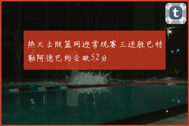 热火击败篮网迎常规赛三连胜巴特勒阿德巴约合砍52分