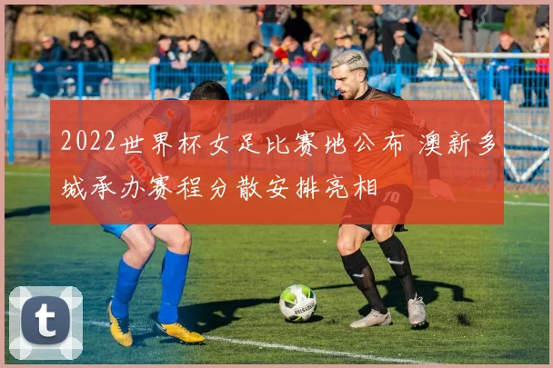 2022世界杯女足比赛地公布 澳新多城承办赛程分散安排亮相