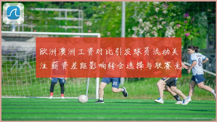 欧洲澳洲工资对比引发球员流动关注 薪资差距影响转会选择与联赛竞争力