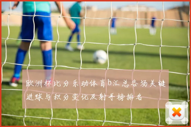 欧洲杯比分乐动体育b汇总各场关键进球与积分变化及射手榜排名