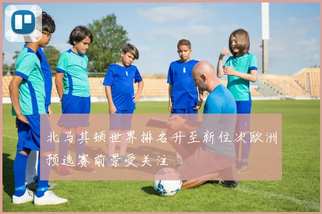 北马其顿世界排名升至新位次欧洲预选赛前景受关注