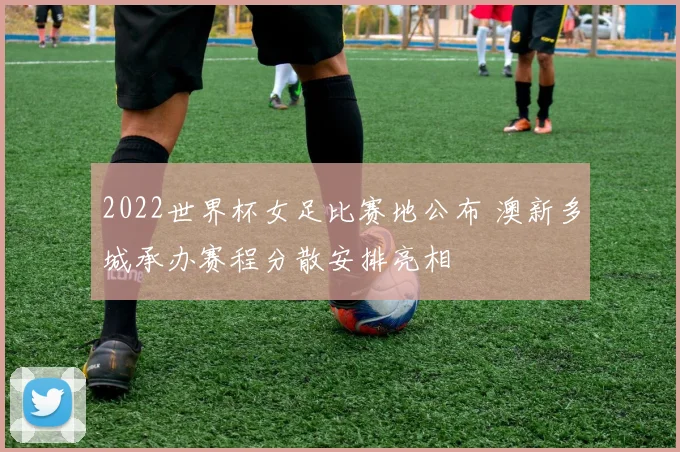 2022世界杯女足比赛地公布 澳新多城承办赛程分散安排亮相