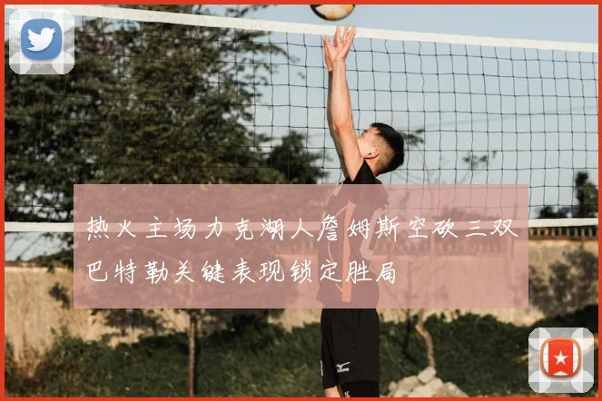 热火主场力克湖人詹姆斯空砍三双巴特勒关键表现锁定胜局