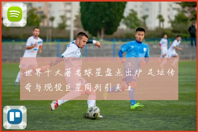 世界十大著名球星盘点出炉 足坛传奇与现役巨星同列引关注