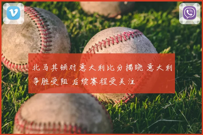 北马其顿对意大利比分揭晓 意大利争胜受阻 后续赛程受关注