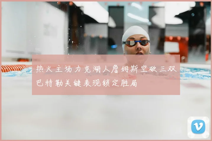热火主场力克湖人詹姆斯空砍三双巴特勒关键表现锁定胜局