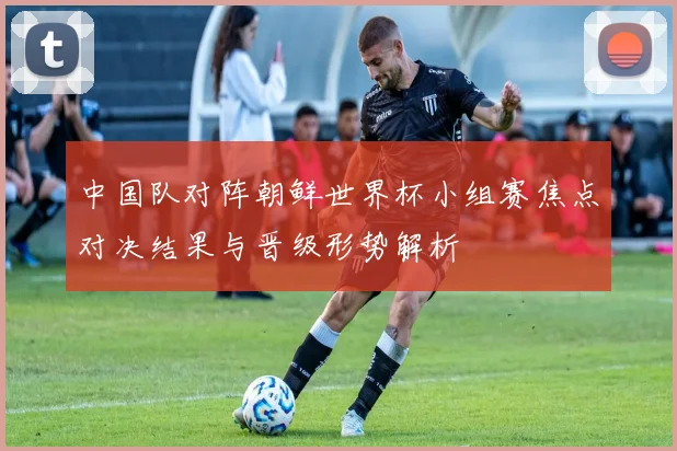 中国队对阵朝鲜世界杯小组赛焦点对决结果与晋级形势解析