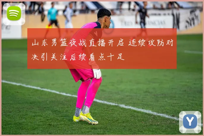 山东男篮夜战直播开启 连续攻防对决引关注后续看点十足