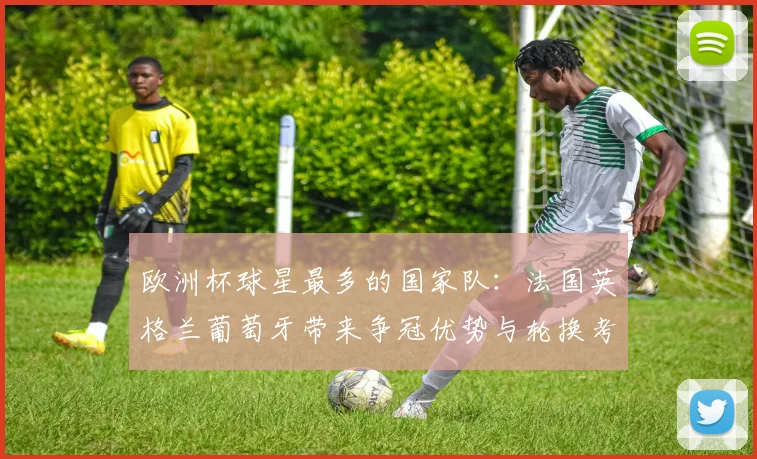 欧洲杯球星最多的国家队:法国英格兰葡萄牙带来争冠优势与轮换考验