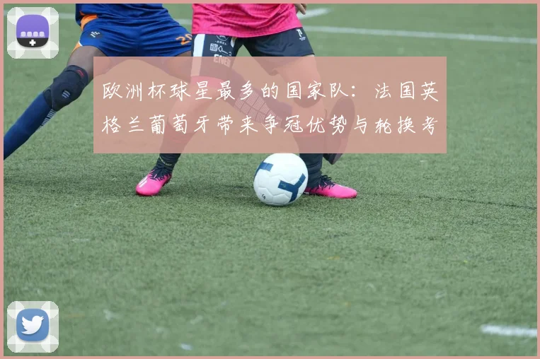 欧洲杯球星最多的国家队:法国英格兰葡萄牙带来争冠优势与轮换考验