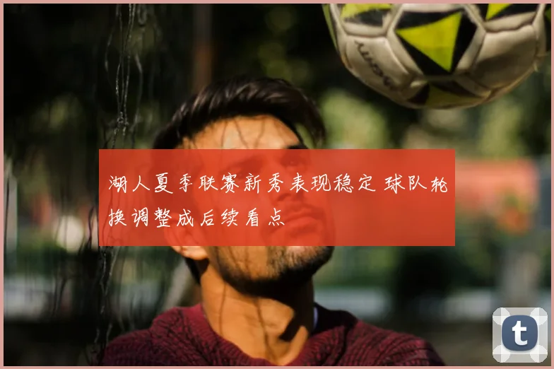 湖人夏季联赛新秀表现稳定 球队轮换调整成后续看点