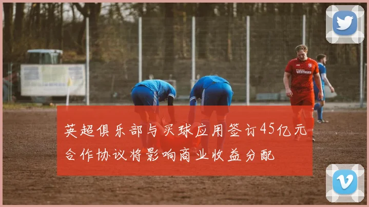 英超俱乐部与买球应用签订45亿元合作协议将影响商业收益分配