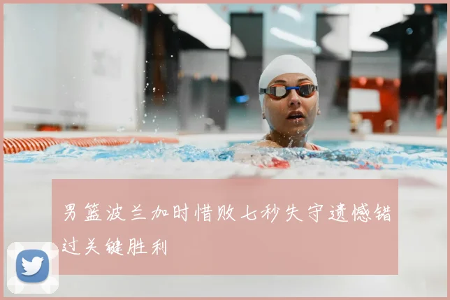 男篮波兰加时惜败七秒失守遗憾错过关键胜利