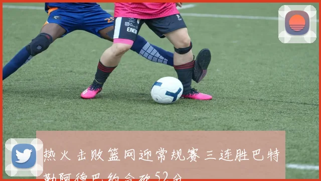 热火击败篮网迎常规赛三连胜巴特勒阿德巴约合砍52分