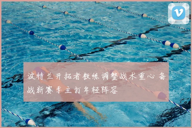 波特兰开拓者教练调整战术重心 备战新赛季主打年轻阵容