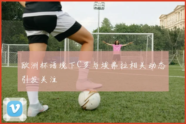 欧洲杯语境下C罗与埃弗拉相关动态引发关注